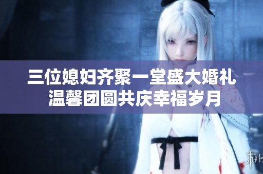 三位媳妇齐聚一堂盛大婚礼 温馨团圆共庆幸福岁月