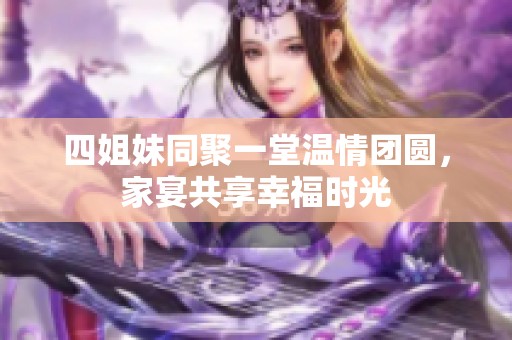 四姐妹同聚一堂温情团圆，家宴共享幸福时光