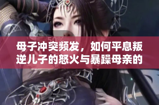 母子冲突频发，如何平息叛逆儿子的怒火与暴躁母亲的心情