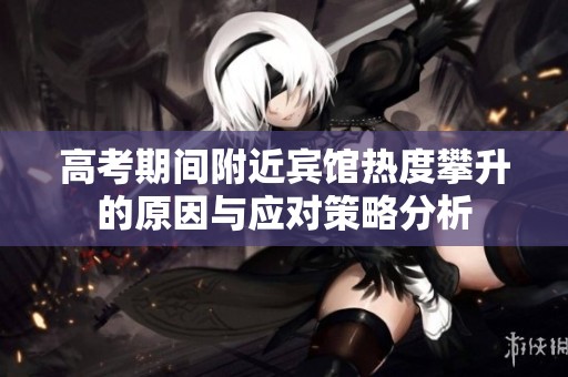 高考期间附近宾馆热度攀升的原因与应对策略分析