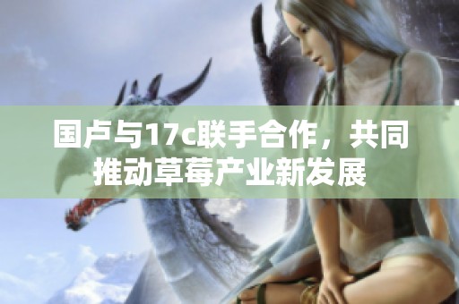 国卢与17c联手合作，共同推动草莓产业新发展