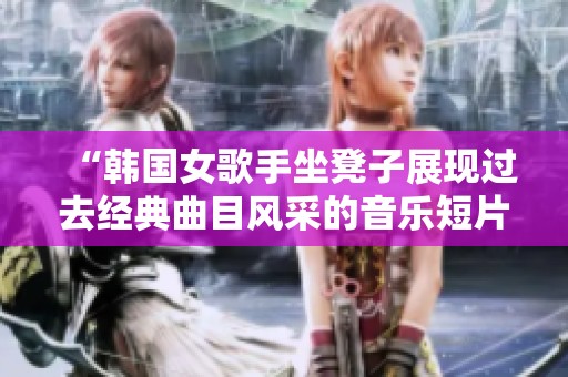 “韩国女歌手坐凳子展现过去经典曲目风采的音乐短片”