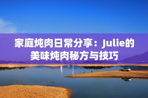 家庭炖肉日常分享：Julie的美味炖肉秘方与技巧