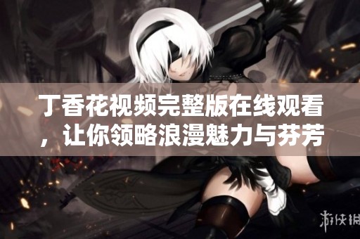 丁香花视频完整版在线观看，让你领略浪漫魅力与芬芳诗意