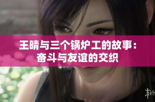 王晴与三个锅炉工的故事：奋斗与友谊的交织