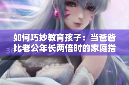 如何巧妙教育孩子：当爸爸比老公年长两倍时的家庭指南