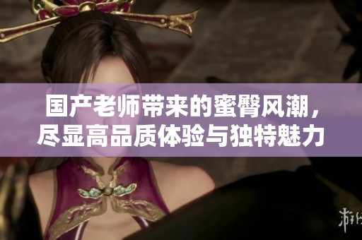 国产老师带来的蜜臀风潮，尽显高品质体验与独特魅力