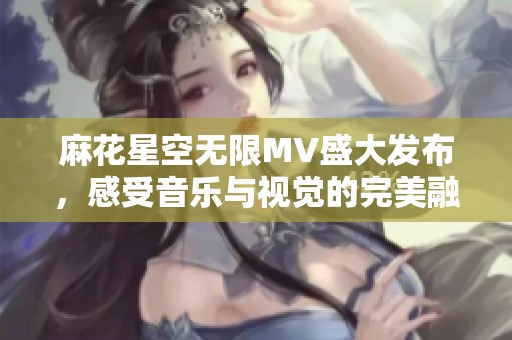 麻花星空无限MV盛大发布，感受音乐与视觉的完美融合