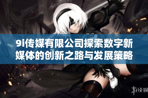 9i传媒有限公司探索数字新媒体的创新之路与发展策略