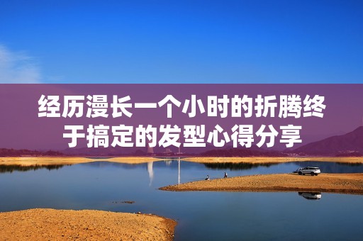 经历漫长一个小时的折腾终于搞定的发型心得分享
