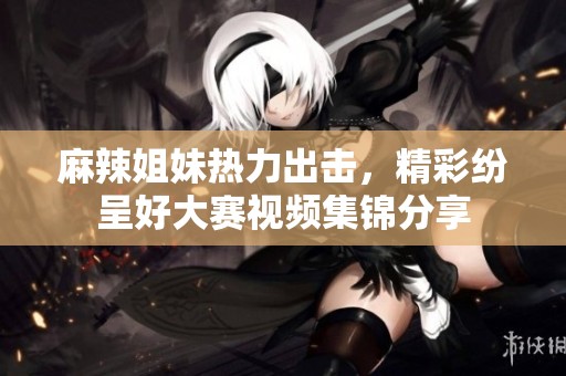 麻辣姐妹热力出击，精彩纷呈好大赛视频集锦分享