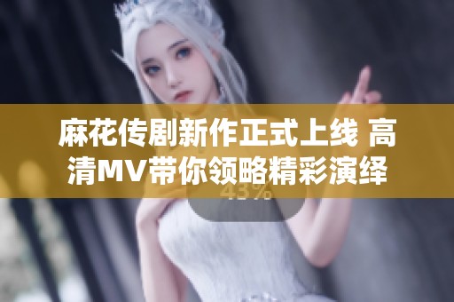 麻花传剧新作正式上线 高清MV带你领略精彩演绎