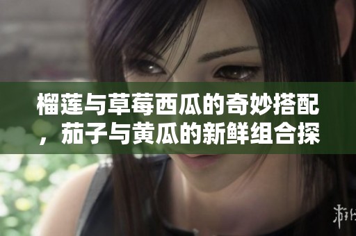 榴莲与草莓西瓜的奇妙搭配，茄子与黄瓜的新鲜组合探秘