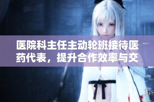 医院科主任主动轮班接待医药代表，提升合作效率与交流沟通