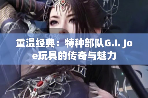 重温经典：特种部队G.I. Joe玩具的传奇与魅力