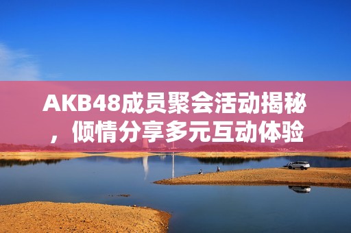 AKB48成员聚会活动揭秘，倾情分享多元互动体验