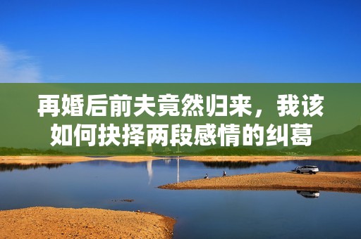 再婚后前夫竟然归来，我该如何抉择两段感情的纠葛