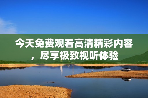 今天免费观看高清精彩内容，尽享极致视听体验
