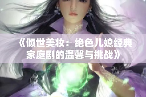 《倾世美妆：绝色儿媳经典家庭剧的温馨与挑战》