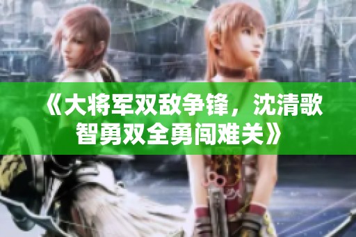 《大将军双敌争锋，沈清歌智勇双全勇闯难关》