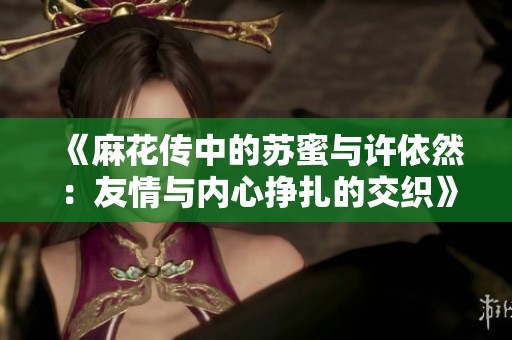 《麻花传中的苏蜜与许依然：友情与内心挣扎的交织》