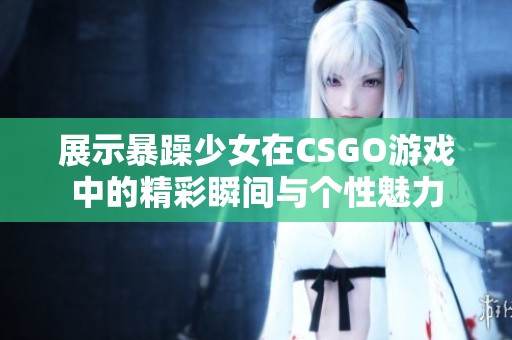 展示暴躁少女在CSGO游戏中的精彩瞬间与个性魅力