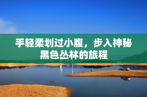 手轻柔划过小腹，步入神秘黑色丛林的旅程