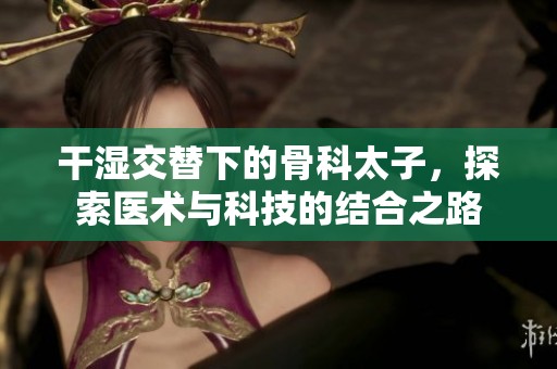 干湿交替下的骨科太子，探索医术与科技的结合之路