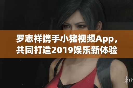 罗志祥携手小猪视频App，共同打造2019娱乐新体验
