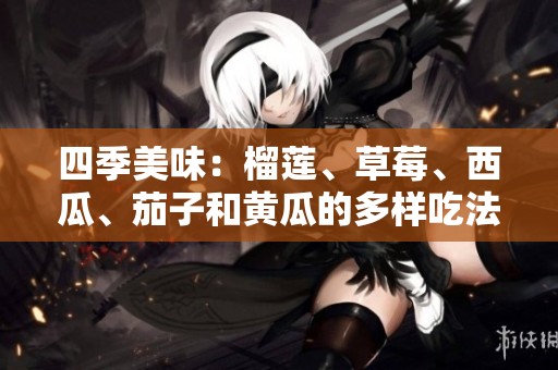 四季美味：榴莲、草莓、西瓜、茄子和黄瓜的多样吃法解析
