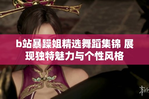 b站暴躁姐精选舞蹈集锦 展现独特魅力与个性风格