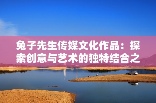 兔子先生传媒文化作品：探索创意与艺术的独特结合之旅