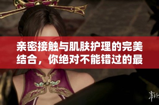 亲密接触与肌肤护理的完美结合，你绝对不能错过的最新体验