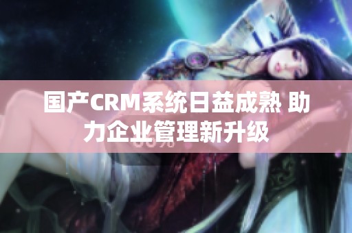 国产CRM系统日益成熟 助力企业管理新升级