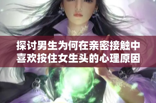 探讨男生为何在亲密接触中喜欢按住女生头的心理原因