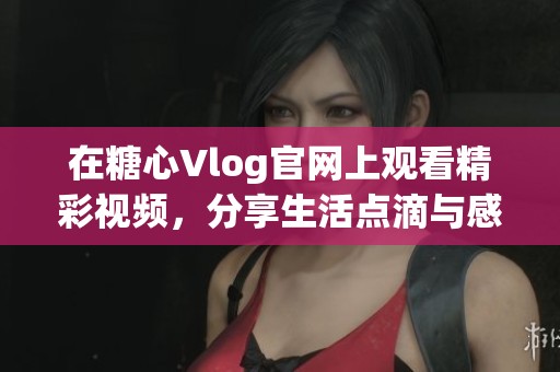 在糖心Vlog官网上观看精彩视频，分享生活点滴与感动