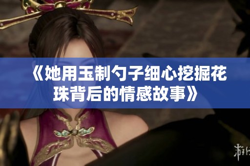 《她用玉制勺子细心挖掘花珠背后的情感故事》