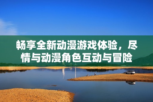 畅享全新动漫游戏体验，尽情与动漫角色互动与冒险