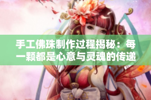 手工佛珠制作过程揭秘：每一颗都是心意与灵魂的传递