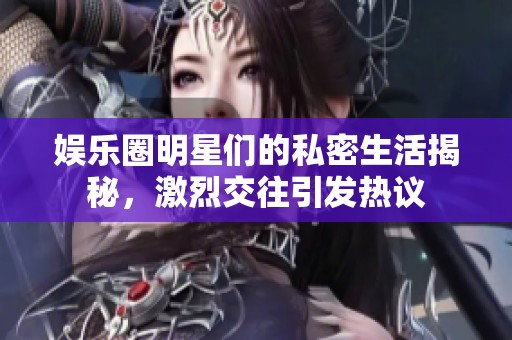 娱乐圈明星们的私密生活揭秘，激烈交往引发热议