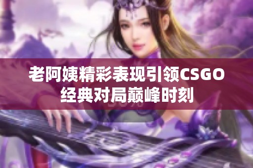 老阿姨精彩表现引领CSGO经典对局巅峰时刻
