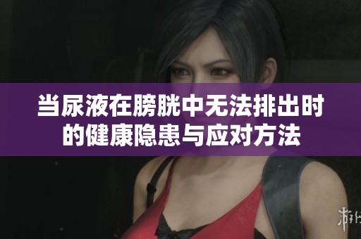 当尿液在膀胱中无法排出时的健康隐患与应对方法