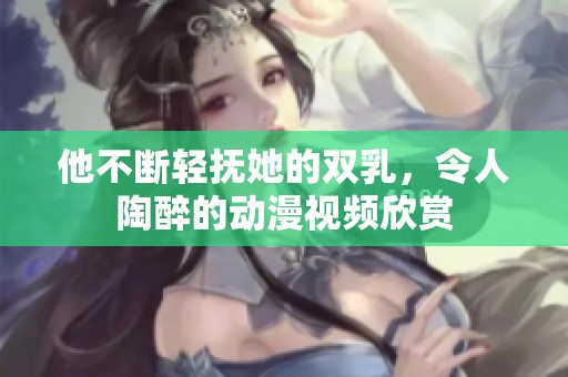 他不断轻抚她的双乳，令人陶醉的动漫视频欣赏