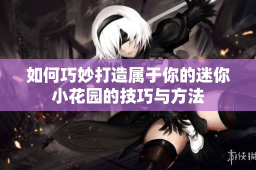 如何巧妙打造属于你的迷你小花园的技巧与方法