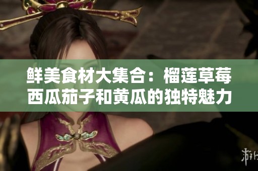 鲜美食材大集合：榴莲草莓西瓜茄子和黄瓜的独特魅力