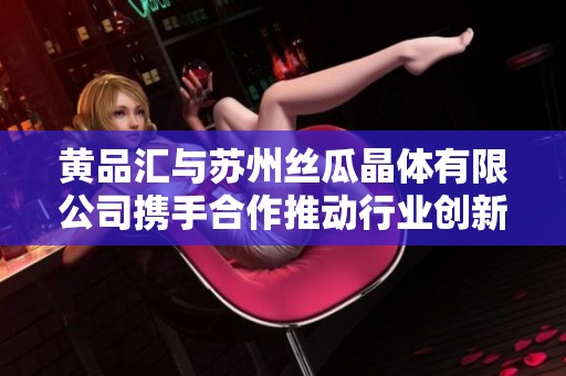 黄品汇与苏州丝瓜晶体有限公司携手合作推动行业创新发展