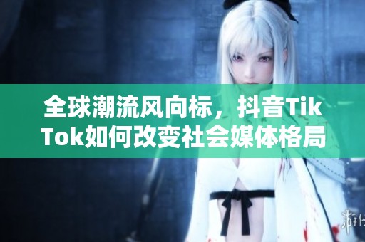 全球潮流风向标，抖音TikTok如何改变社会媒体格局
