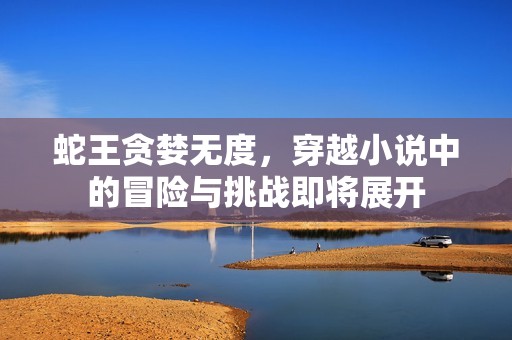蛇王贪婪无度，穿越小说中的冒险与挑战即将展开