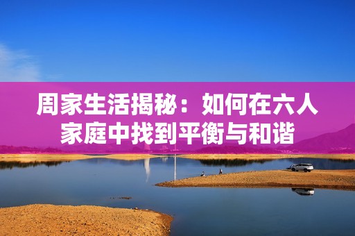 周家生活揭秘：如何在六人家庭中找到平衡与和谐