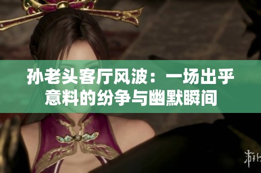 孙老头客厅风波：一场出乎意料的纷争与幽默瞬间